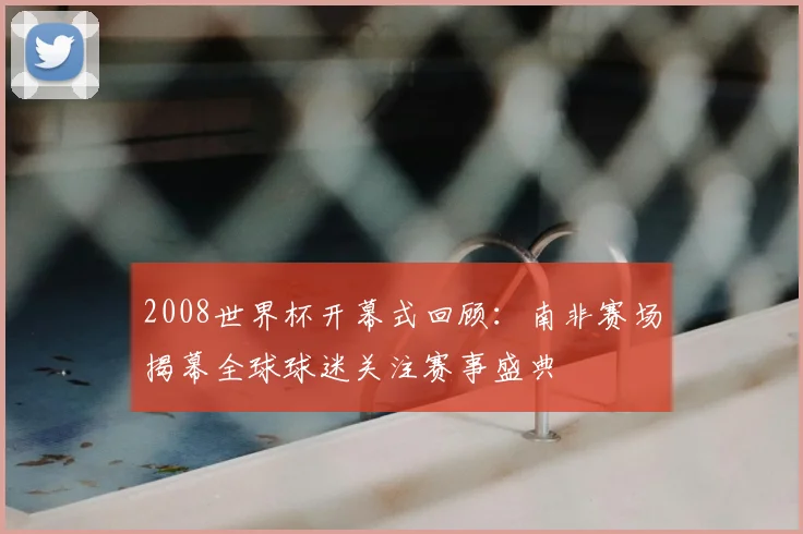 2008世界杯开幕式回顾：南非赛场揭幕全球球迷关注赛事盛典