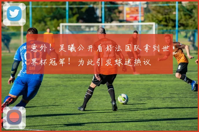 意外！吴曦公开看好法国队拿到世界杯冠军！为此引发球迷热议