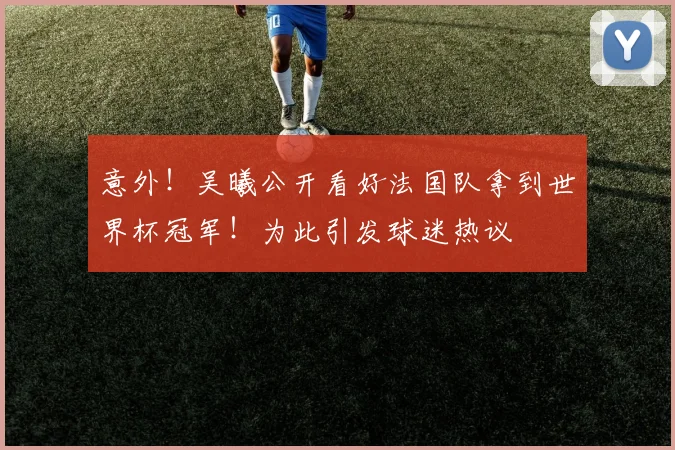 意外！吴曦公开看好法国队拿到世界杯冠军！为此引发球迷热议