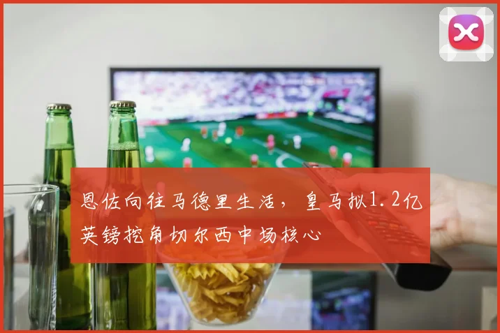 恩佐向往马德里生活，皇马拟1.2亿英镑挖角切尔西中场核心