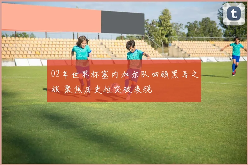 02年世界杯塞内加尔队回顾黑马之旅 聚焦历史性突破表现