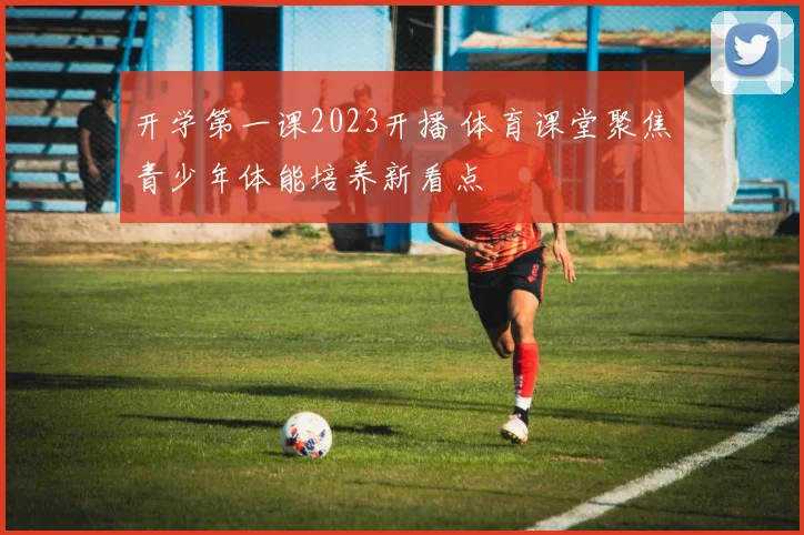 开学第一课2023开播 体育课堂聚焦青少年体能培养新看点