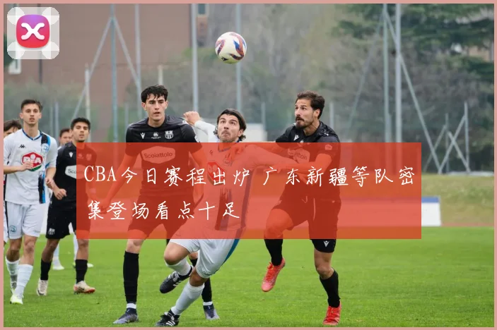 CBA今日赛程出炉 广东新疆等队密集登场看点十足