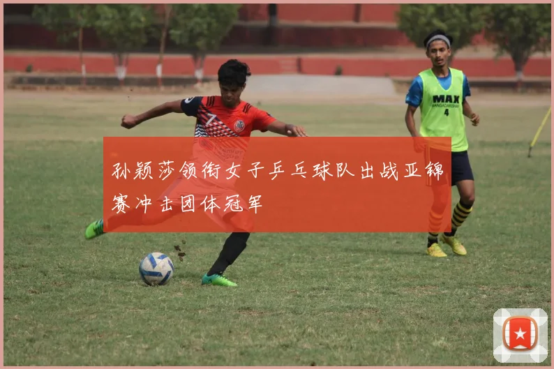 孙颖莎领衔女子乒乓球队出战亚锦赛冲击团体冠军