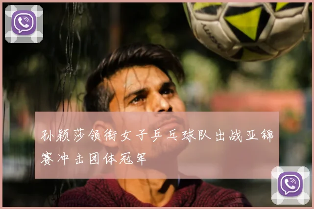 孙颖莎领衔女子乒乓球队出战亚锦赛冲击团体冠军