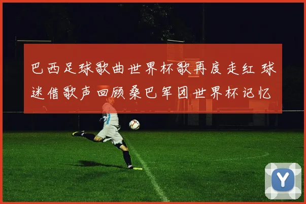 巴西足球歌曲世界杯歌再度走红 球迷借歌声回顾桑巴军团世界杯记忆