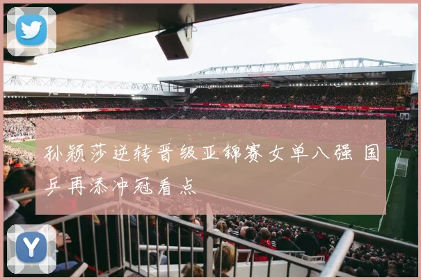 孙颖莎逆转晋级亚锦赛女单八强 国乒再添冲冠看点