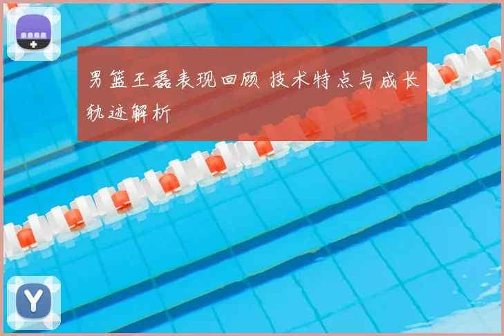 男篮王磊表现回顾 技术特点与成长轨迹解析