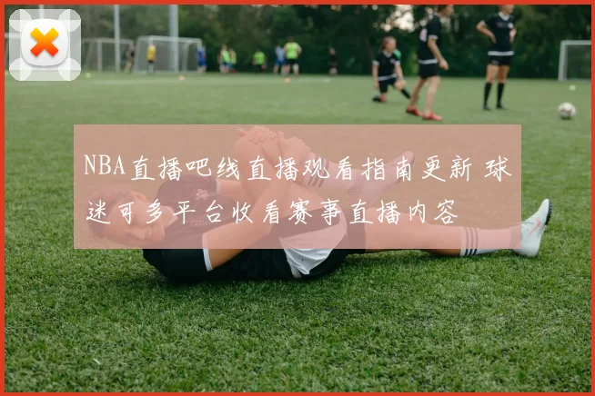 NBA直播吧线直播观看指南更新 球迷可多平台收看赛事直播内容