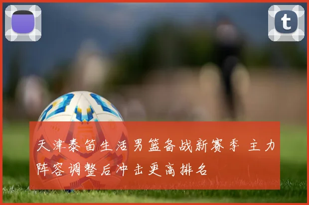 天津泰笛生活男篮备战新赛季 主力阵容调整后冲击更高排名