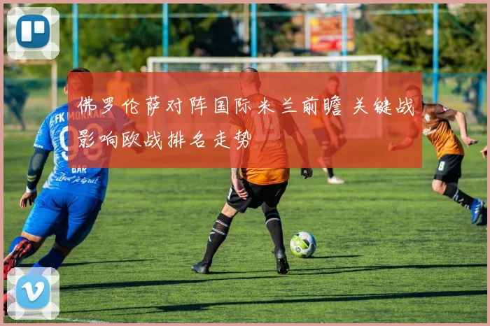 佛罗伦萨对阵国际米兰前瞻 关键战影响欧战排名走势