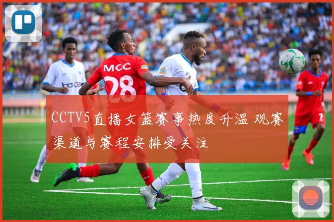 CCTV5直播女篮赛事热度升温 观赛渠道与赛程安排受关注