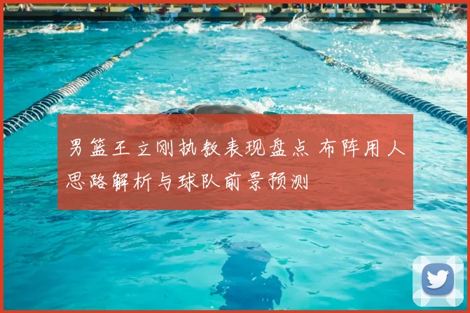 男篮王立刚执教表现盘点 布阵用人思路解析与球队前景预测