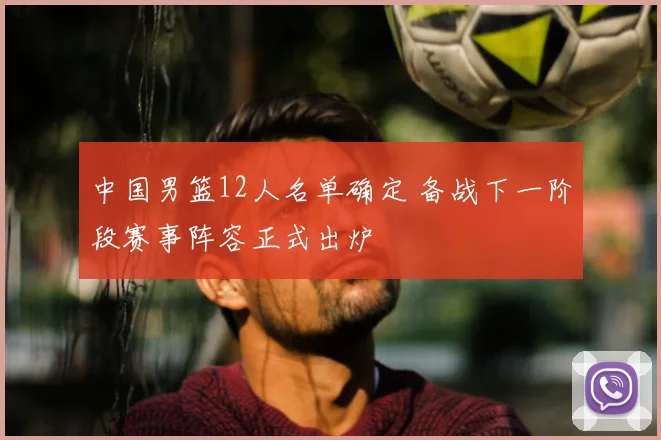 中国男篮12人名单确定 备战下一阶段赛事阵容正式出炉