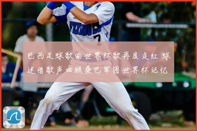巴西足球歌曲世界杯歌再度走红 球迷借歌声回顾桑巴军团世界杯记忆