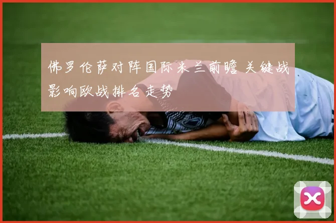 佛罗伦萨对阵国际米兰前瞻 关键战影响欧战排名走势