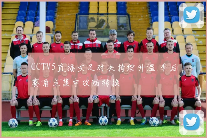 CCTV5直播女足对决持续升温 季后赛看点集中攻防转换