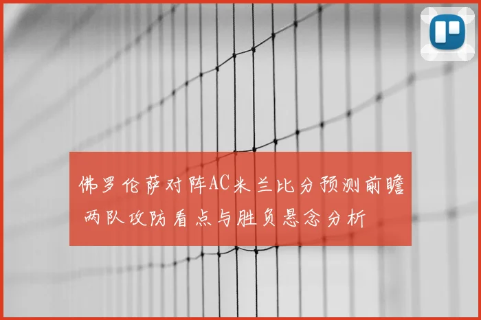 佛罗伦萨对阵AC米兰比分预测前瞻 两队攻防看点与胜负悬念分析