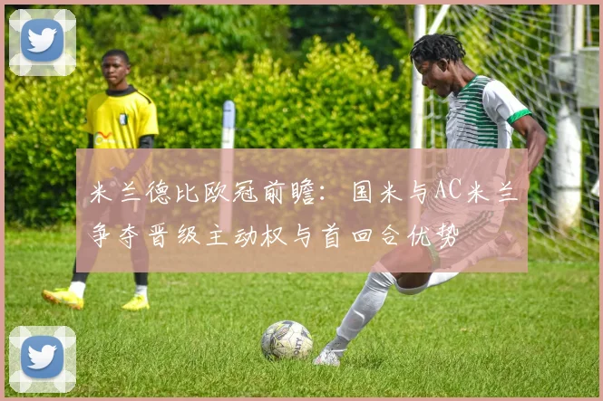 米兰德比欧冠前瞻：国米与AC米兰争夺晋级主动权与首回合优势