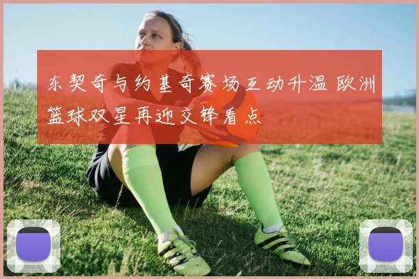 东契奇与约基奇赛场互动升温 欧洲篮球双星再迎交锋看点