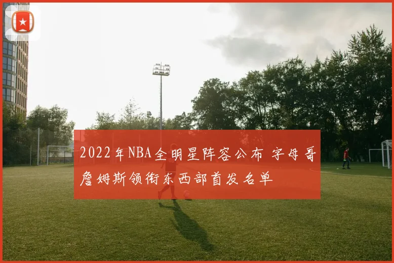 2022年NBA全明星阵容公布 字母哥詹姆斯领衔东西部首发名单
