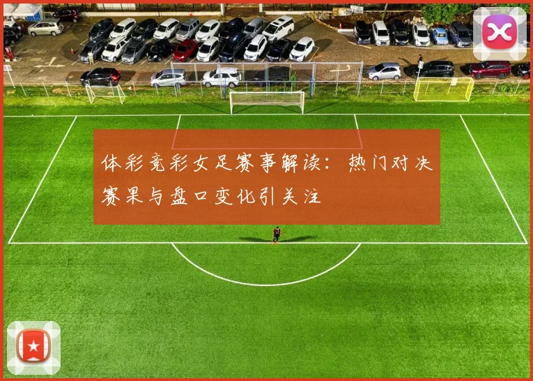 体彩竞彩女足赛事解读：热门对决赛果与盘口变化引关注