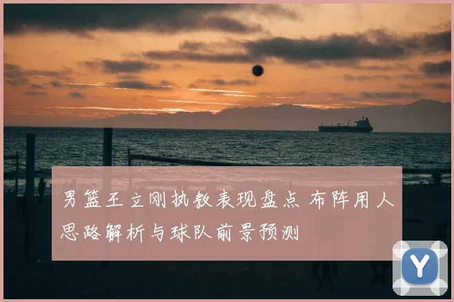 男篮王立刚执教表现盘点 布阵用人思路解析与球队前景预测