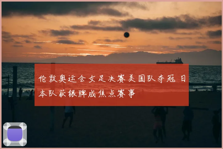 伦敦奥运会女足决赛美国队夺冠 日本队获银牌成焦点赛事