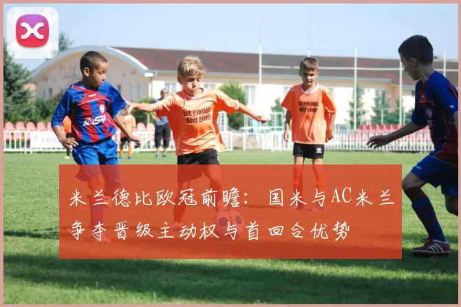 米兰德比欧冠前瞻：国米与AC米兰争夺晋级主动权与首回合优势