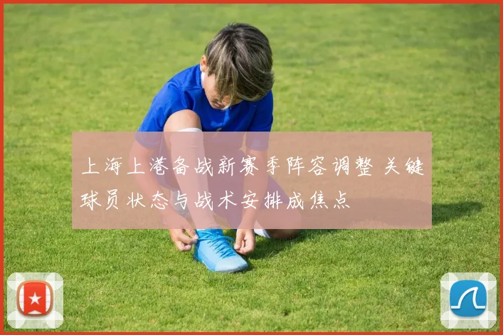 上海上港备战新赛季阵容调整 关键球员状态与战术安排成焦点