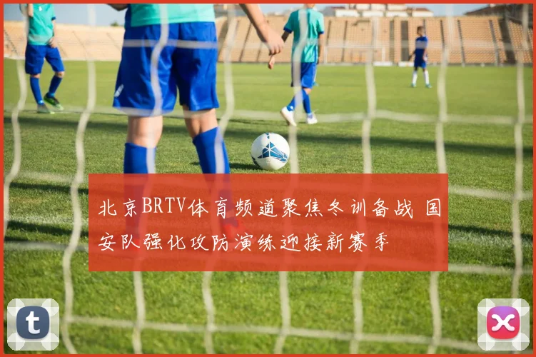 北京BRTV体育频道聚焦冬训备战 国安队强化攻防演练迎接新赛季