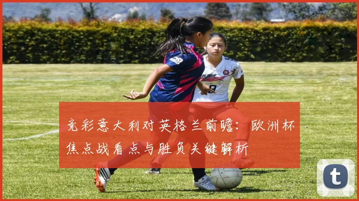 竞彩意大利对英格兰前瞻：欧洲杯焦点战看点与胜负关键解析