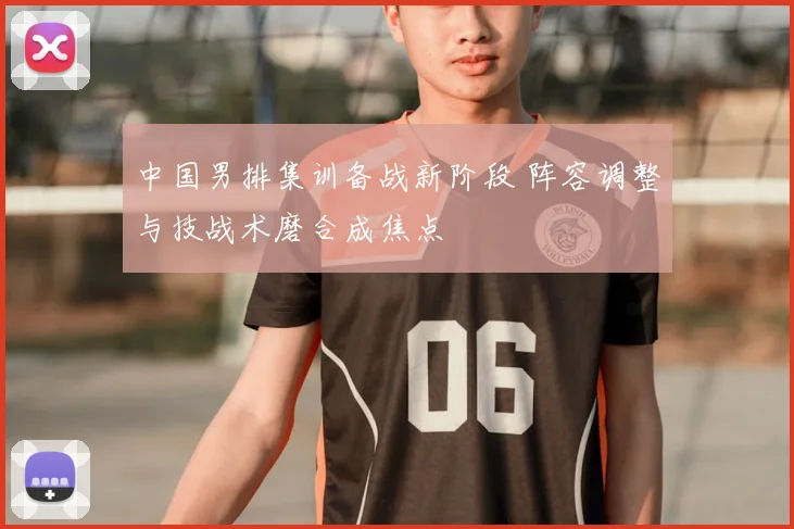 中国男排集训备战新阶段 阵容调整与技战术磨合成焦点