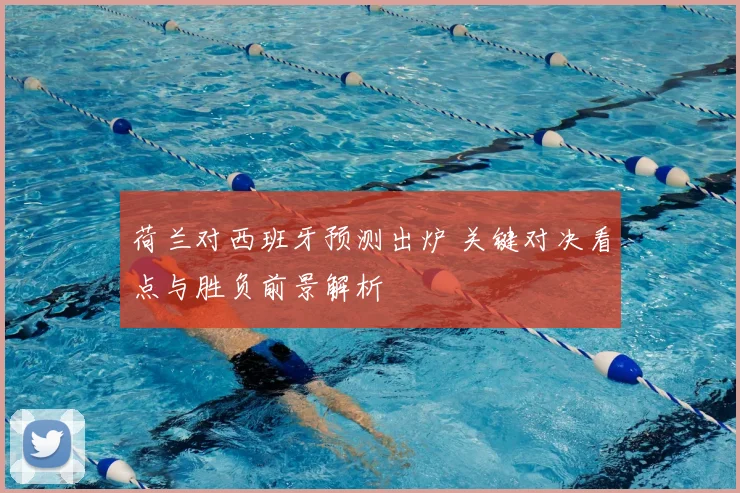 荷兰对西班牙预测出炉 关键对决看点与胜负前景解析