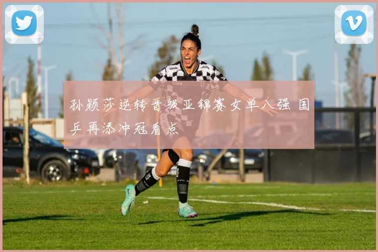 孙颖莎逆转晋级亚锦赛女单八强 国乒再添冲冠看点