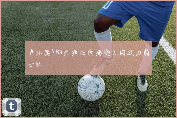 卢比奥NBA生涯去向揭晓目前效力骑士队