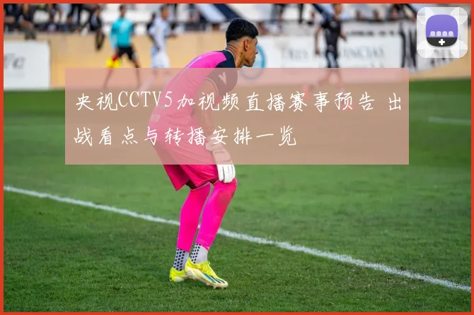 央视CCTV5加视频直播赛事预告 出战看点与转播安排一览