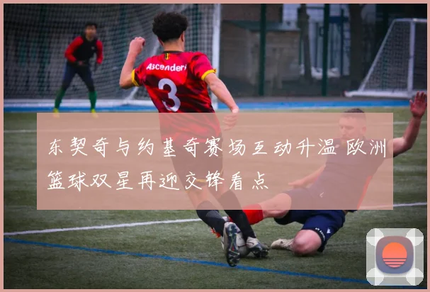 东契奇与约基奇赛场互动升温 欧洲篮球双星再迎交锋看点